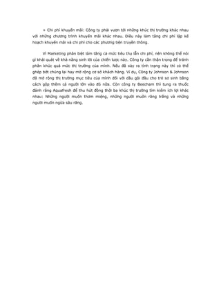 + Chi phí khuyến mãi: Công ty phải vươn tới những khúc thị trường khác nhau
với những chương trình khuyến mãi khác nhau. Điều này làm tăng chi phí lập kế
hoạch khuyến mãi và chi phí cho các phương tiện truyền thông.
Vì Marketing phân biệt làm tăng cả mức tiêu thụ lẫn chi phí, nên không thể nói
gì khái quát về khả năng sinh lời của chiến lược này. Công ty cần thận trọng để tránh
phân khúc quá mức thị trường của mình. Nếu đã xảy ra tình trạng này thì có thể
ghép bớt chúng lại hay mở rộng cơ sở khách hàng. Ví dụ, Công ty Johnson & Johnson
đã mở rộng thị trường mục tiêu của mình đối với dầu gội đầu cho trẻ sơ sinh bằng
cách gộp thêm cả người lớn vào đó nữa. Còn công ty Beecham thì tung ra thuốc
đánh răng Aquafresh để thu hút đồng thời ba khúc thị trường tìm kiếm ích lợi khác
nhau: Những người muốn thơm miệng, những người muốn răng trắng và những
người muốn ngừa sâu răng.
 