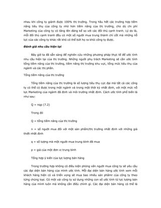 nhau khi công ty giành được 100% thị trường. Trong hầu hết các trường hợp tiềm
năng tiêu thụ của công ty nhỏ hơn tiềm năng của thị trường, cho dù chi phí
Marketing của công ty có tăng lên đáng kể so với các đối thủ cạnh tranh. Lý do là,
mỗi đối thủ cạnh tranh đều có một số người mua trung thành chí cốt mà những nỗ
lực của các công ty khác rất khó có thể bứt họ ra khỏi công ty được.
Đánh giá nhu cầu hiện tại
Bây giờ ta đã sẵn sàng để nghiên cứu những phương pháp thực tế để ước tính
nhu cầu hiện tại của thị trường. Những người phụ trách Marketing sẽ cần ước tính
tổng tiềm năng của thị trường, tiềm năng thị trường khu vực, tổng mức tiêu thụ của
ngành và các thị phần.
Tổng tiềm năng của thị trường
Tổng tiềm năng của thị trường là số lượng tiêu thụ cực đại mà tất cả các công
ty có thể có được trong một ngành và trong một thời kỳ nhất định, với một mức nỗ
lực Marketing của ngành đã định và môi trường nhất định. Cách ước tính phổ biến là
như sau:
Q = nqp (7.2)
Trong đó
Q = tổng tiềm năng của thị trường
n = số người mua đối với một sản phẩm/thị trường nhất định với những giả
thiết nhất định
q = số lượng mà một người mua trung bình đã mua
p = giá của một đơn vị trung bình
Tổng hợp ý kiến của lực lượng bán hàng
Trong trường hợp không có điều kiện phỏng vấn người mua công ty sẽ yêu cầu
các đại diện bán hàng của mình ước tính. Mỗi đại diện bán hàng ước tính xem mỗi
khách hàng hiện có và triển vọng sẽ mua bao nhiêu sản phâmr của công ty theo
từng chủng loại. Có một vài công ty sử dụng những con số ước tính từ lực lượng bán
hàng của mình luôn mà không cần điềù chỉnh gì. Các đại diện bán hàng có thể là
 