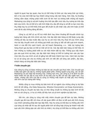 người bi quan hay lạc quan, hay họ có thể nhảy từ thái cực này sang thái cực khác,
bởi vì họ vừa mới thất bại hay thành công trong việc bán hàng. Hơn nữa, họ thường
không nắm được những phát triển kinh tế lớn hơn và không biết những kế hoạch
Marketing của công ty sẽ ảnh hưởng như thế nào đến mức tiêu thụ tương lai trên địa
bàn của mình. Họ có thể cố ý ước tính thấp nhu cầu để công ty sẽ đề ra hạn mức tiêu
thụ thấp hay họ có thể thiếu thời gian để chuẩn bị cẩn thận việc ước tính hoặc có thể
xem đó là việc không đáng để tâm.
Công ty có thể có sự hỗ trợ nhất định hay khen thưởng để khuyến khích lực
lượng bán hàng ước tính chính xác hơn. Các đại diện bán hàng có thể được cung cấp
những số liệu dự báo trước đây của họ so với mức tiêu thụ thực tế của mình cũng
như tài liệu thuyết minh về những giả thiết của công ty đối với kết quả kinh doanh,
hành vi của đối thủ cạnh tranh, các kế hoạch Marketing, v.v… Việc lực lượng bán
hàng tham gia dự báo có thể có một số ích lợi. Các đại diện bán hàng có thể hiểu rõ
hơn những xu hướng phát triển so với một nhóm bất kỳ nào. Thông qua việc tham
gia vào quá trình dự báo, các đại diện bán hàng có thể tin tưởng hơn vào các hạn
mức tiêu thụ của mình và sẽ cố gắng hơn để hoàn thành hạn mức. Cách làm dự báo
từ cơ sở cũng còn cho ta những ước tính chi tiết đối với từng sản phẩm, địa bàn,
khách hàng và từng đại diện bán hàng.
Ý kiến chuyên gia
Các công ty cũng có được những dự báo do các chuyên gia thực hiện. Các chuyên gia
ở đây bao gồm các đại lý, những người phân phối, những người cung ứng, các cố vấn
Marketing và các hiệp hội thương mại. Chẳng hạn như, các công ty ô tô định kỳ tiền
hành thăm dò các đại lý của mình về dự báo của họ đối với sức cầu ngắn hạn. Tuy
nhiên, những ước tính của đại lý cũng có những mặt mạnh và mặt yếu như những
ước tính của lực lượng bán hàng.
Nhiều công ty mua những dự báo kinh tế và ngành của những công ty dự báo
kinh tế nổi tiếng, như Data Resources, Wharton Econometric và Chase Econometric.
Những công ty chuyên dự báo này có khả năng chuẩn bị những dự báo kinh tế tốt
hơn so với công ty, vì họ có nhiều dữ liệu hơn và có kinh nghiệm dự báo hơn.
Đôi khi, các công ty cũng mời một nhóm chuyên gia để làm dự báo. Những
chuyên gia đó trao đổi với nhau về các quan điểm và đưa ra kết quả ước tính chung
của nhóm (phương pháp bàn bạc tập thể). Hay họ cũng có thể đưa ra những ước tính
của từng cá nhân để rồi sau đó người phân tích sẽ tổng hợp chúng lại thành một kết
quả ước tính (đóng góp các ước tính cá nhân). Họ cũng có thể đưa ra những ước tính
 