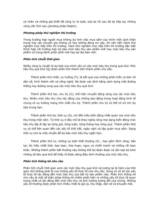 cá nhân và những giả thiết để công ty rà soát, sửa lại rồi sau đó lại tiếp tục những
vòng ước tính sau (phương pháp Delphi).
Phương pháp thử nghiệm thị trường
Trong trường hợp người mua không dự tính việc mua sắm của mình một cách thận
trọng hay các chuyên gia không có hay không đáng tin cậy, thì nên tiến hành thử
nghiệm trực tiếp trên thị trường. Cách thử nghiệm trực tiếp trên thị trường đặc biệt
thích hợp với trường hợp dự báo mức tiêu thụ sản phẩm mới hay mức tiêu thụ sản
phẩm cũ trong kênh phân phối mới hay tại địa bàn mới.
Phân tích chuỗi thời gian
Nhiều công ty chuẩn bị dự báo của mình căn cứ vào mức tiêu thụ trong quá khứ. Mức
tiêu thụ quá khứ (Q) được phân tích thành bốn thành phần chủ yếu.
Thành phần thứ nhất, xu hướng (T), là kết quả của những phát triển cơ bản về
dân số, hình thành vốn và công nghệ. Nó được xác định bằng cách dựng một đường
thẳng hay đường cong qua các mức tiêu thụ quá khứ.
Thành phần thứ hai, chu kỳ (C), thể hiện chuyển động sóng của các mức tiêu
thụ. Nhiều mức tiêu thụ chịu tác động của những dao động trong hoạt động kinh tế
chung có xu hướng mang tính chất chu kỳ. Thành phần chu kỳ có thể có ích khi dự
báo trung hạn.
Thành phần thứ ba, thời vụ (S), nói đến kiểu biến động nhất quán của mức tiêu
thụ trong một năm. Từ thời vụ ở đây mô tả theo nghĩa rộng mọi dạng biến động mức
tiêu thụ lặp đi lặp lại từng giờ, từng tuần, từng tháng hay từng quý. Thành phần thời
vụ có thể liên quan đến các yếu tố thời tiết, ngày nghỉ và tập quán mua sắm. Dạng
thời vụ cho ta mốc chuẩn để dự báo mức tiêu thụ ngắn hạn.
Thành phần thứ tư, những sự kiện thất thường (E) , bao gồm đình công, bão
lụt, thị hiếu nhất thời, bạo loạn, hỏa hoạn, nguy cơ chiến tranh và những rối loạn
khác. Những thành phần bất thường này không thể dự đoán được và cần loại bỏ khỏi
những số liệu quá khứ để thấy rõ được dáng điệu bình thường của mức tiêu thụ.
Phân tích thống kê nhu cầu
Phân tích chuỗi thời gian xem các mức tiêu thụ quá khứ và tương lại là hàm của thời
gian chứ không phải là của những yếu tố thực tế của nhu cầu. Song có vô số các yếu
tố thực tế tác động đến mức tiêu thụ của bất kỳ sản phẩm nào. Phân tích thống kế
nhu cầu là một số biện pháp thống kê nhằm phát hiện ra những yếu tố thực tế quan
trọng nhất có tác động đến mức tiêu thụ và ảnh hưởng tương đối của chúng. Những
yếu tố thường được phân tích nhiều nhất là giá cả, thu thập, dân số và khuyến mãi.
 