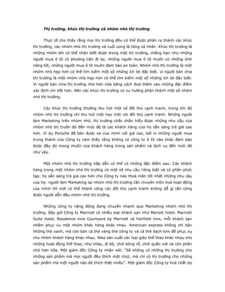 Thị trường, khúc thị trường và nhóm nhỏ thị trường
Thực tế cho thấy rằng mọi thị trường đều có thể được phân ra thành các khúc
thị trường, các nhóm nhỏ thị trường và cuối cùng là từng cá nhân. Khúc thị trường là
những nhóm lớn có thể nhận biết được trong một thị trường, chẳng hạn như những
người mua ô tô có phương tiện đi lại, những người mua ô tô muốn có những tính
năng tốt, những người mua ô tô muốn đảm bảo an toàn. Nhóm nhỏ thị trường là một
nhóm nhỏ hẹp hơn có thể tìm kiếm một số những ích lợi đặc biệt. vì người bán chia
thị trường là một nhóm nhỏ hẹp hơn có thể tìm kiếm một số những ích lợi đặc bịêt.
Vì người bán chia thị trường nhỏ hơn nữa bằng cách đưa thêm vào những đặc điểm
xác định chi tiết hơn. Nên các khúc thị trường có xu hướng phân thành một số nhóm
nhỏ thị trường.
Các khúc thị trường thường thu hút một số đối thủ cạnh tranh, trong khi đó
nhóm nhỏ thị trường chỉ thu hút một hay một vài đối thủ cạnh tranh. Những người
làm Marketing trên nhóm nhỏ, thị trường chắc chắn hiểu được những nhu cầu của
nhóm nhỏ thị trườn đó đến mức độ là các khách hàng của họ sẵn sàng trả giá cao
hơn. Ví dụ Porsche đã bán được xe của mình với giá cao, bởi vì những người mua
trung thành của Công ty cảm thấy rằng không có công ty ô tô nào khác đảm bảo
được đầy đủ mong muốn của khách hàng trong sản phẩm và dịch vụ đến mức đó
như vậy.
Một nhóm nhỏ thị trường hấp dẫn có thể có những đặc điểm sau: Các khách
hàng trong một nhóm nhỏ thị trường có một số nhu cầu riêng biệt và có phần phức
tạp: họ sẵn sàng trả giá cao hơn cho Công ty nào thoả mãn tốt nhất những nhu cầu
của họ: người làm Marketing tại nhóm nhỏ thị trường cần chuyên môn hoá hoạt động
của mình thì mới có thể thành công các đối thủ cạnh tranh không dễ gì tấn công
được người dẫn đầu nhóm nhỏ thị trường.
Những công ty năng động đang chuyển nhanh qua Marketing nhóm nhỏ thị
trường. Bây giờ Công ty Marriott có nhiều loại khách sạn như Mariott hotel. Marriott
Suite hotel, Residence inns Courtyard by Marriott và Fairfield inns, mỗi khách sạn
nhằm phục vụ một nhóm khác hàng khác nhau. American express không chỉ bán
những thẻ xanh, mà còn bán cả thẻ vàng thẻ công ty và cả thẻ bạch kim để phục vụ
cho nhóm khách hàng khác nhau. Nike sản xuất các loại giày thể thao khác nhau cho
những hoạt động thể thao, như nhảy, đi bộ, chơi bóng rổ, chơi quần vợt và còn phần
nhỏ hơn nữa. Một giám đốc Công ty nhận xét: "Sẽ không có những thị trường cho
những sản phẩm mà mọi người đều thích một chút, mà chỉ có thị trường cho những
sản phẩm mà một người nào đó thích thật nhiều". Một giám đốc Công ty hoá chất dự
 