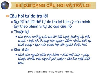 B4. Q.Đ DẠNG CÂU HỎI VÀ TRẢ LƠI

Câu hỏi tự do trả lời
  Người trả lời thể tự do trả lời theo ý của mình
  tùy theo phạm vi tự do của câu hỏi
  Thuận lợi
   • thu được những câu trả lời bất ngờ, không dự liệu
    trước - bộc lộ rõ ràng hơn quan điểm -Giảm bớt sự
    thất vọng - tạo mối quan hệ với người được hỏi.
  Khó khăn
   • Khó cho người diễn đạt kém – Khó mã hóa – phụ
    thuộc nhiều vào người ghi chép – đôi khi mất thời
    gian

           2009 @ Lê Văn Huy (PhD) – Trường ĐH Kinh Tế - ĐH Đà Nẵng
 