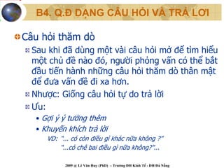 B4. Q.Đ DẠNG CÂU HỎI VÀ TRẢ LƠI

Câu hỏi thăm dò
  Sau khi đã dùng một vài câu hỏi mở để tìm hiểu
  một chủ đề nào đó, người phỏng vấn có thể bắt
  đầu tiến hành những câu hỏi thăm dò thân mật
  để đưa vấn đề đi xa hơn.
  Nhược: Giống câu hỏi tự do trả lời
  Ưu:
   • Gợi ý ý tưởng thêm
   • Khuyến khích trả lời
      VD: “... có còn điều gì khác nữa không ?”
          “...có chê bai điều gì nữa không?”...

            2009 @ Lê Văn Huy (PhD) – Trường ĐH Kinh Tế - ĐH Đà Nẵng
 