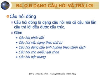 B4. Q.Đ DẠNG CÂU HỎI VÀ TRẢ LƠI

Câu hỏi đóng
  Câu hỏi đóng là dạng câu hỏi mà cả câu hỏi lẫn
  câu trả lời đều được cấu trúc.
  Gồm
   • Câu   hỏi phân đôi
   • Câu   hỏi xếp hạng theo thứ tự
   • Câu   hỏi đáng dấu tình huống theo danh sách
   • Câu   hỏi cho nhiều lựa chọn
   • Câu   hỏi bậc thang



             2009 @ Lê Văn Huy (PhD) – Trường ĐH Kinh Tế - ĐH Đà Nẵng
 