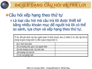 B4. Q.Đ DẠNG CÂU HỎI VÀ TRẢ LƠI

Câu hỏi xếp hạng theo thứ tự
  Là loại câu hỏi mà câu trả lời được thiết kế
  bằng nhiều khoản mục để người trả lời có thể
  so sánh, lựa chọn và xếp hạng theo thứ tự.




          2009 @ Lê Văn Huy (PhD) – Trường ĐH Kinh Tế - ĐH Đà Nẵng
 
