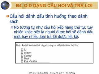 B4. Q.Đ DẠNG CÂU HỎI VÀ TRẢ LƠI

Câu hỏi dánh dấu tình huống theo dánh
sách
  Nó tương tự như câu hỏi xếp hạng thứ tự, tuy
  nhiên khác biệt là người được hỏi sẽ đánh dấu
  một hay nhiều loại trả lời được liệt kê.




          2009 @ Lê Văn Huy (PhD) – Trường ĐH Kinh Tế - ĐH Đà Nẵng
 