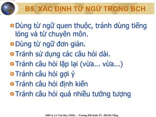 B5. XÁC ĐỊNH TỪ NGỮ TRONG BCH

Dùng từ ngữ quen thuộc, tránh dùng tiếng
lóng và từ chuyên môn.
Dùng từ ngữ đơn giản.
Tránh sử dụng các câu hỏi dài.
Tránh câu hỏi lặp lại (vừa... vừa...)
Tránh câu hỏi gợi ý
Tránh câu hỏi định kiến
Tránh câu hỏi quá nhiều tưởng tượng

         2009 @ Lê Văn Huy (PhD) – Trường ĐH Kinh Tế - ĐH Đà Nẵng
 
