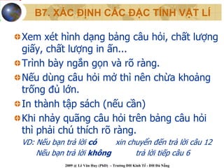 B7. XÁC ĐỊNH CÁC ĐẶC TÍNH VẬT LÍ

Xem xét hình dạng bảng câu hỏi, chất lượng
giấy, chất lượng in ấn...
Trình bày ngắn gọn và rõ ràng.
Nếu dùng câu hỏi mở thì nên chừa khoảng
trống đủ lớn.
In thành tập sách (nếu cần)
Khi nhảy quãng câu hỏi trên bảng câu hỏi
thì phải chú thích rõ ràng.
VD: Nếu bạn trả lời có    xin chuyển đến trả lời câu 12
    Nếu bạn trả lời không       trả lời tiếp câu 6
            2009 @ Lê Văn Huy (PhD) – Trường ĐH Kinh Tế - ĐH Đà Nẵng
 