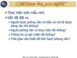 B8. KIỂM TRA, SỬA CHỮA

Thực hiện trên mẫu nhỏ
Vấn đề đặt ra
  Người được phỏng vấn có hiểu và trả lời được
  bảng câu hỏi không?
  Người phỏng vấn có thực hiện tốt không?
  Thông tin có ghi nhận tốt không?
  Thời gian cần thiết để tiến hành phỏng vấn?




          2009 @ Lê Văn Huy (PhD) – Trường ĐH Kinh Tế - ĐH Đà Nẵng
 