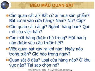 BIỂU MẪU QUAN SÁT

Cần quan sát ai? Bất cứ ai mua sản phẩm?
Bất cứ ai vào cửa hàng? Nam? Nữ? Cặp?
Cần quan sát cái gì? Ngành hàng bán? Qui
mô của việc bán?
Các mặt hàng được chú trọng? Mặt hàng
nào được yêu cầu trước hết?
Việc quan sát xảy ra khi nào: Ngày nào
trong tuần? Giờ nào trong ngày?
Quan sát ở đâu? Loại cửa hàng nào? Ở khu
vực nào? Tại sao chọn nó?
         2009 @ Lê Văn Huy (PhD) – Trường ĐH Kinh Tế - ĐH Đà Nẵng
 