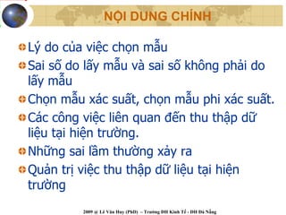 NỘI DUNG CHÍNH

Lý do của việc chọn mẫu
Sai số do lấy mẫu và sai số không phải do
lấy mẫu
Chọn mẫu xác suất, chọn mẫu phi xác suất.
Các công việc liên quan đến thu thập dữ
liệu tại hiện trường.
Những sai lầm thường xảy ra
Quản trị việc thu thập dữ liệu tại hiện
trường
         2009 @ Lê Văn Huy (PhD) – Trường ĐH Kinh Tế - ĐH Đà Nẵng
 