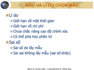 MẪU VÀ LÍ DO CHỌN MẪU

Lí do
  Giới hạn về mặt thời gian
  Giới hạn về chi phí
  Chưa chắc nâng cao độ chính xác
  Có thể phá hủy phần tử
Sai số
  Sai số do lấy mẫu
  Sai sai không lấy mẫu (sai số khác)



          2009 @ Lê Văn Huy (PhD) – Trường ĐH Kinh Tế - ĐH Đà Nẵng
 