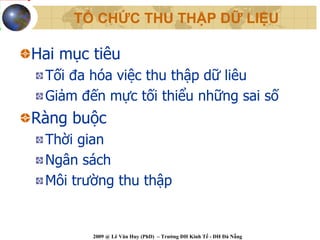 TỔ CHỨC THU THẬP DỮ LIỆU

Hai mục tiêu
 Tối đa hóa việc thu thập dữ liêu
 Giảm đến mực tối thiểu những sai số
Ràng buộc
 Thời gian
 Ngân sách
 Môi trường thu thập


        2009 @ Lê Văn Huy (PhD) – Trường ĐH Kinh Tế - ĐH Đà Nẵng
 
