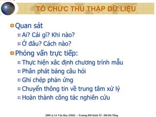 TỔ CHỨC THU THẬP DỮ LIỆU

Quan sát
  Ai? Cái gì? Khi nào?
  Ở đâu? Cách nào?
Phỏng vấn trực tiếp:
  Thực hiện xâc định chương trình mẫu
  Phân phát bảng câu hỏi
  Ghi chép phản ứng
  Chuyển thông tin về trung tâm xử lý
  Hoàn thành công tác nghiên cứu

           2009 @ Lê Văn Huy (PhD) – Trường ĐH Kinh Tế - ĐH Đà Nẵng
 