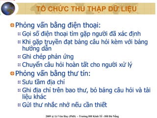 TỔ CHỨC THU THẬP DỮ LIỆU

Phỏng vấn bằng điện thoại:
  Gọi số điện thoại tìm gặp người đã xác định
  Khi gặp truyền đạt bảng câu hỏi kèm với bảng
  hướng dẫn
  Ghi chép phản ứng
  Chuyển câu hỏi hoàn tất cho người xử lý
Phỏng vấn bằng thư tín:
  Sưu tầm địa chỉ
  Ghi địa chỉ trên bao thư, bỏ bảng câu hỏi và tài
  liệu khác
  Gửi thư nhắc nhở nếu cần thiết
          2009 @ Lê Văn Huy (PhD) – Trường ĐH Kinh Tế - ĐH Đà Nẵng
 