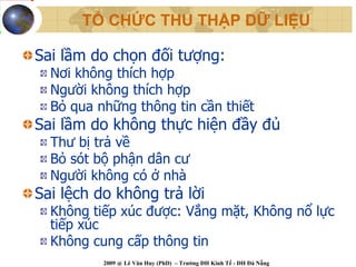 TỔ CHỨC THU THẬP DỮ LIỆU

Sai lầm do chọn đối tượng:
  Nơi không thích hợp
  Người không thích hợp
  Bỏ qua những thông tin cần thiết
Sai lầm do không thực hiện đầy đủ
  Thư bị trả về
  Bỏ sót bộ phận dân cư
  Người không có ở nhà
Sai lệch do không trả lời
  Không tiếp xúc được: Vắng mặt, Không nổ lực
  tiếp xúc
  Không cung cấp thông tin
          2009 @ Lê Văn Huy (PhD) – Trường ĐH Kinh Tế - ĐH Đà Nẵng
 