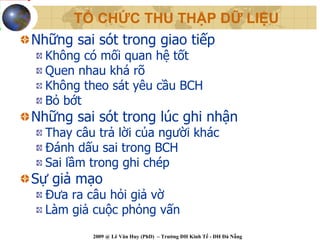 TỔ CHỨC THU THẬP DỮ LIỆU
Những sai sót trong giao tiếp
  Không có mối quan hệ tốt
  Quen nhau khá rõ
  Không theo sát yêu cầu BCH
  Bỏ bớt
Những sai sót trong lúc ghi nhận
  Thay câu trả lời của người khác
  Đánh dấu sai trong BCH
  Sai lầm trong ghi chép
Sự giả mạo
  Đưa ra câu hỏi giả vờ
  Làm giả cuộc phỏng vấn
          2009 @ Lê Văn Huy (PhD) – Trường ĐH Kinh Tế - ĐH Đà Nẵng
 
