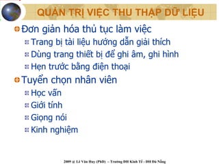 QUẢN TRỊ VIỆC THU THẬP DỮ LIỆU
Đơn giản hóa thủ tục làm việc
  Trang bị tài liệu hướng dẫn giải thích
  Dùng trang thiết bị để ghi âm, ghi hình
  Hẹn trước bằng điện thoại
Tuyển chọn nhân viên
  Học vấn
  Giới tính
  Giọng nói
  Kinh nghiệm


          2009 @ Lê Văn Huy (PhD) – Trường ĐH Kinh Tế - ĐH Đà Nẵng
 