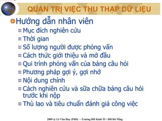 QUẢN TRỊ VIỆC THU THẬP DỮ LIỆU
Hướng dẫn nhân viên
 Mục đích nghiên cứu
 Thời gian
 Số lượng người được phỏng vấn
 Cách thức giới thiệu và mở đầu
 Qui trình phỏng vấn của bảng câu hỏi
 Phương pháp gợi ý, gợi nhớ
 Nội dung chính
 Cách nghiên cứu và sữa chữa bảng câu hỏi
 trước khi nộp
 Thù lao và tiêu chuẩn đánh giá công việc

         2009 @ Lê Văn Huy (PhD) – Trường ĐH Kinh Tế - ĐH Đà Nẵng
 