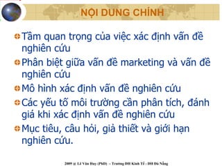 NỘI DUNG CHÍNH

Tầm quan trọng của việc xác định vấn đề
nghiên cứu
Phân biệt giữa vấn đề marketing và vấn đề
nghiên cứu
Mô hình xác định vấn đề nghiên cứu
Các yếu tố môi trường cần phân tích, đánh
giá khi xác định vấn đề nghiên cứu
Mục tiêu, câu hỏi, giả thiết và giới hạn
nghiên cứu.

         2009 @ Lê Văn Huy (PhD) – Trường ĐH Kinh Tế - ĐH Đà Nẵng
 