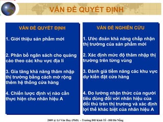 VẤN ĐỀ QUYẾT ĐỊNH

      VẤN ĐỀ QUYẾT ĐỊNH
      VẤN ĐỀ QUYẾT ĐỊNH                                VẤN ĐỀ NGHIÊN CỨU
                                                       VẤN ĐỀ NGHIÊN CỨU

1. Giới thiệu sản phẩm mới
1. Giới thiệu sản phẩm mới                   1. Ước đoán khả năng chấp nhận
                                              1. Ước đoán khả năng chấp nhận
                                             thị trường của sản phẩm mới
                                              thị trường của sản phẩm mới

2. Phân bổ ngân sách cho quảng
2. Phân bổ ngân sách cho quảng               2. Xác định mức độ thâm nhập thị
                                              2. Xác định mức độ thâm nhập thị
cáo theo các khu vực địa lí
cáo theo các khu vực địa lí                  trường trên từng vùng
                                              trường trên từng vùng

3. Gia tăng khả năng thâm nhập
 3. Gia tăng khả năng thâm nhập              3. Đánh giá tiềm năng các khu vực
                                             3. Đánh giá tiềm năng các khu vực
thị trường bằng cách mở rộng
 thị trường bằng cách mở rộng                dự kiến đặt cửa hàng
                                             dự kiến đặt cửa hàng
thêm hệ thống cửa hàng
 thêm hệ thống cửa hàng

4. Chiến lược định vị nào cần
 4. Chiến lược định vị nào cần               4. Đo lường nhận thức của người
                                              4. Đo lường nhận thức của người
thực hiện cho nhãn hiệu A
 thực hiện cho nhãn hiệu A                   tiêu dùng đối với nhãn hiệu của
                                              tiêu dùng đối với nhãn hiệu của
                                             đối thủ trên thị trường và xác định
                                              đối thủ trên thị trường và xác định
                                             lợi thế khác biệt của nhãn hiệu A
                                              lợi thế khác biệt của nhãn hiệu A

                   2009 @ Lê Văn Huy (PhD) – Trường ĐH Kinh Tế - ĐH Đà Nẵng
 