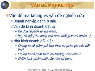VẤN ĐỀ MARKETING

Vấn đề marketing vs vấn đề nghiên cứu
  Doanh nghiệp đang ở đâu
  Vấn đề kinh doanh đặt ra
   • Đe dọa (doanh số sụt giảm)
   • hay cơ hội (thu nhập cao hơn, thời gian rỗi nhiều…)
  Nhà kinh doanh đối diện:
   • Chúng ta có giảm giá bán theo sự giảm giá của đối
     thủ?
   • Chúng ta có phát triển thị trường xuất khẩu?
   • Chiến lược phân phối nào nên sử dụng


           2009 @ Lê Văn Huy (PhD) – Trường ĐH Kinh Tế - ĐH Đà Nẵng
 