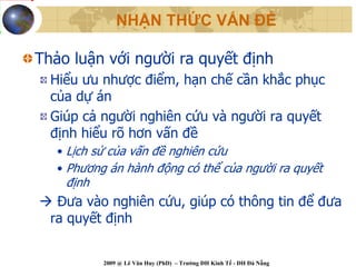NHẬN THỨC VẤN ĐỀ

Thảo luận với người ra quyết định
  Hiểu ưu nhược điểm, hạn chế cần khắc phục
  của dự án
  Giúp cả người nghiên cứu và người ra quyết
  định hiểu rõ hơn vấn đề
   • Lịch sử của vấn đề nghiên cứu
   • Phương án hành động có thể của người ra quyết
    định
   Đưa vào nghiên cứu, giúp có thông tin để đưa
  ra quyết định


           2009 @ Lê Văn Huy (PhD) – Trường ĐH Kinh Tế - ĐH Đà Nẵng
 