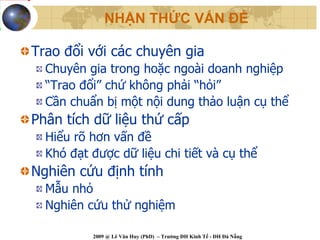 NHẬN THỨC VẤN ĐỀ

Trao đổi với các chuyên gia
  Chuyên gia trong hoặc ngoài doanh nghiệp
  “Trao đổi” chứ không phải “hỏi”
  Cần chuẩn bị một nội dung thảo luận cụ thể
Phân tích dữ liệu thứ cấp
  Hiểu rõ hơn vấn đề
  Khó đạt được dữ liệu chi tiết và cụ thể
Nghiên cứu định tính
  Mẫu nhỏ
  Nghiên cứu thử nghiệm

          2009 @ Lê Văn Huy (PhD) – Trường ĐH Kinh Tế - ĐH Đà Nẵng
 