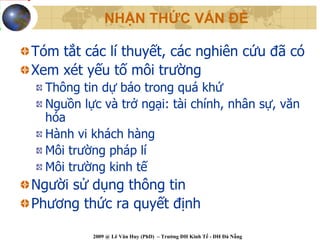 NHẬN THỨC VẤN ĐỀ

Tóm tắt các lí thuyết, các nghiên cứu đã có
Xem xét yếu tố môi trường
  Thông tin dự báo trong quá khứ
  Nguồn lực và trở ngại: tài chính, nhân sự, văn
  hóa
  Hành vi khách hàng
  Môi trường pháp lí
  Môi trường kinh tế
Người sử dụng thông tin
Phương thức ra quyết định

          2009 @ Lê Văn Huy (PhD) – Trường ĐH Kinh Tế - ĐH Đà Nẵng
 