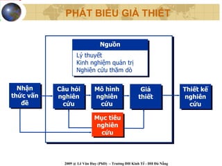 PHÁT BIỂU GIẢ THIẾT


                                 Nguồn
                                 Nguồn
                    Lý thuyết
                    Lý thuyết
                    Kinh nghiệm quản trị
                    Kinh nghiệm quản trị
                    Nghiên cứu thăm dò
                    Nghiên cứu thăm dò

  Nhận
   Nhận     Câu hỏi
            Câu hỏi           Mô hình
                              Mô hình                 Giả
                                                       Giả               Thiết kế
                                                                         Thiết kế
thức vấn
 thức vấn   nghiên
             nghiên           nghiên
                               nghiên                thiết
                                                      thiết               nghiên
                                                                          nghiên
    đề
    đề        cứu
              cứu               cứu
                                cứu                                        cứu
                                                                            cứu

                              Mục tiêu
                              Mục tiêu
                              nghiên
                               nghiên
                                cứu
                                cứu



              2009 @ Lê Văn Huy (PhD) – Trường ĐH Kinh Tế - ĐH Đà Nẵng
 