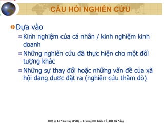 CÂU HỎI NGHIÊN CỨU

Dựa vào
 Kinh nghiệm của cá nhân / kinh nghiệm kinh
 doanh
 Những nghiên cứu đã thực hiện cho một đối
 tượng khác
 Những sự thay đổi hoặc những vấn đề của xã
 hội đang được đặt ra (nghiên cứu thăm dò)




          2009 @ Lê Văn Huy (PhD) – Trường ĐH Kinh Tế - ĐH Đà Nẵng
 