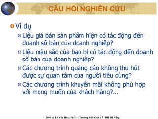 CÂU HỎI NGHIÊN CỨU

Ví dụ
  Liệu giá bán sản phẩm hiện có tác động đến
  doanh số bán của doanh nghiệp?
  Liệu màu sắc của bao bì có tác động đến doanh
  số bán của doanh nghiệp?
  Các chương trình quảng cáo không thu hút
  được sự quan tâm của người tiêu dùng?
  Các chương trình khuyến mãi không phù hợp
  với mong muốn của khách hàng?...


          2009 @ Lê Văn Huy (PhD) – Trường ĐH Kinh Tế - ĐH Đà Nẵng
 