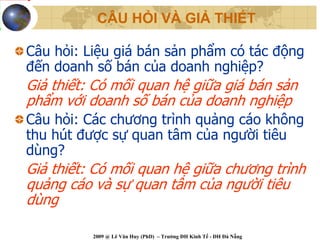 CÂU HỎI VÀ GIẢ THIẾT

Câu hỏi: Liệu giá bán sản phẩm có tác động
đến doanh số bán của doanh nghiệp?
Giả thiết: Có mối quan hệ giữa giá bán sản
phẩm với doanh số bán của doanh nghiệp
Câu hỏi: Các chương trình quảng cáo không
thu hút được sự quan tâm của người tiêu
dùng?
Giả thiết: Có mối quan hệ giữa chương trình
quảng cáo và sự quan tâm của người tiêu
dùng

          2009 @ Lê Văn Huy (PhD) – Trường ĐH Kinh Tế - ĐH Đà Nẵng
 