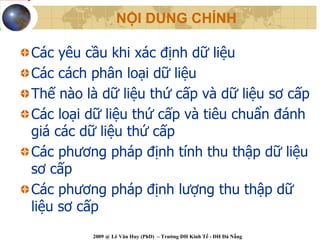 NỘI DUNG CHÍNH

Các yêu cầu khi xác định dữ liệu
Các cách phân loại dữ liệu
Thế nào là dữ liệu thứ cấp và dữ liệu sơ cấp
Các loại dữ liệu thứ cấp và tiêu chuẩn đánh
giá các dữ liệu thứ cấp
Các phương pháp định tính thu thập dữ liệu
sơ cấp
Các phương pháp định lượng thu thập dữ
liệu sơ cấp
         2009 @ Lê Văn Huy (PhD) – Trường ĐH Kinh Tế - ĐH Đà Nẵng
 