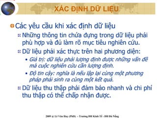 XÁC ĐỊNH DỮ LIỆU

Các yêu cầu khi xác định dữ liệu
  Những thông tin chứa đựng trong dữ liệu phải
  phù hợp và đủ làm rõ mục tiêu nghiên cứu.
  Dữ liệu phải xác thực trên hai phương diện:
   • Giá trị: dữ liệu phải lượng định được những vấn đề
     mà cuộc nghiên cứu cần lượng định.
   • Độ tin cậy: nghĩa là nếu lập lại cùng một phương
     pháp phải sinh ra cùng một kết quả.
  Dữ liệu thu thập phải đảm bảo nhanh và chi phí
  thu thập có thể chấp nhận được.


           2009 @ Lê Văn Huy (PhD) – Trường ĐH Kinh Tế - ĐH Đà Nẵng
 
