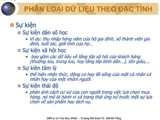 PHÂN LOẠI DỮ LIỆU THEO ĐẶC TÍNH

Sự kiện
  Sự kiện dân số học
   • Ví dụ: thu nhập hàng năm của hộ gia đình, số thành viên gia
    đình, tuổi tác, giới tính của họ…
  Sự kiện xã hội học
   • bao gồm các dữ liệu về tầng lớp xã hội của khách hàng
    (thượng lưu, trung lưu, hay tầng lớp bình dân...), tôn giáo,...
  Sự kiên tâm lý
   • thể hiện nhận thức, động cơ hay lối sống của một cá nhân cá
    nhân hay của một nhóm người.
  Sự kiện thái độ
   • phản ánh cách cư xử của con người trong việc lựa chọn mua
    hàng, nó mô tả hành vi và trạng thái ứng xử trước một sự lựa
    chọn về sản phẩm hay dịch vụ.


             2009 @ Lê Văn Huy (PhD) – Trường ĐH Kinh Tế - ĐH Đà Nẵng
 