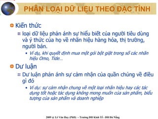 PHÂN LOẠI DỮ LIỆU THEO ĐẶC TÍNH

Kiến thức
  loại dữ liệu phản ánh sự hiểu biết của người tiêu dùng
  và ý thức của họ về nhãn hiệu hàng hóa, thị trường,
  người bán.
   • Ví dụ, khi quyết định mua một gói bột giặt trong số các nhãn
     hiệu Omo, Tide…
Dư luận
  Dư luận phản ánh sự cảm nhận của quần chúng về điều
  gì đó
   • Ví dụ: sự cảm nhận chung về một loại nhãn hiệu hay các tác
     dụng tốt hoặc tác dụng không mong muốn của sản phẩm, biểu
     tượng của sản phẩm và doanh nghiệp


             2009 @ Lê Văn Huy (PhD) – Trường ĐH Kinh Tế - ĐH Đà Nẵng
 
