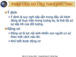 PHÂN LOẠI DỮ LIỆU THEO ĐẶC TÍNH

Ý định
  Ý định là suy nghĩ sắp sẵn trong đầu về hành
  động sẽ thực hiện trong tương lai, là thái độ xử
  sự sắp tới của đối tượng.
Động cơ
  Động cơ là lực nội sinh khiến con người cư xử
  theo một cách nào đó.
  Khó biết được động cơ



          2009 @ Lê Văn Huy (PhD) – Trường ĐH Kinh Tế - ĐH Đà Nẵng
 