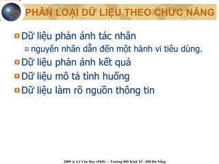 PHÂN LOẠI DỮ LIỆU THEO CHỨC NĂNG

Dữ liệu phản ánh tác nhân
  nguyên nhân dẫn đến một hành vi tiêu dùng.
Dữ liệu phản ánh kết quả
Dữ liệu mô tả tình huống
Dữ liệu làm rõ nguồn thông tin




          2009 @ Lê Văn Huy (PhD) – Trường ĐH Kinh Tế - ĐH Đà Nẵng
 