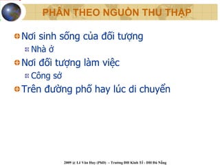 PHÂN THEO NGUỒN THU THẬP

Nơi sinh sống của đối tượng
  Nhà ở
Nơi đối tượng làm việc
  Công sở
Trên đường phố hay lúc di chuyển




            2009 @ Lê Văn Huy (PhD) – Trường ĐH Kinh Tế - ĐH Đà Nẵng
 