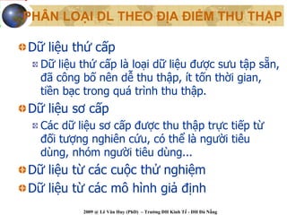 PHÂN LOẠI DL THEO ĐỊA ĐIỂM THU THẬP

Dữ liệu thứ cấp
  Dữ liệu thứ cấp là loại dữ liệu được sưu tập sẵn,
  đã công bố nên dễ thu thập, ít tốn thời gian,
  tiền bạc trong quá trình thu thập.
Dữ liệu sơ cấp
  Các dữ liệu sơ cấp được thu thập trực tiếp từ
  đối tượng nghiên cứu, có thể là người tiêu
  dùng, nhóm người tiêu dùng...
Dữ liệu từ các cuộc thử nghiệm
Dữ liệu từ các mô hình giả định
          2009 @ Lê Văn Huy (PhD) – Trường ĐH Kinh Tế - ĐH Đà Nẵng
 