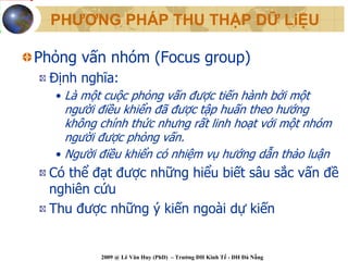PHƯƠNG PHÁP THU THẬP DỮ LiỆU

Phỏng vấn nhóm (Focus group)
 Định nghĩa:
  • Là một cuộc phỏng vấn được tiến hành bởi một
    người điều khiển đã được tập huấn theo hướng
    không chính thức nhưng rất linh hoạt với một nhóm
    người được phỏng vấn.
  • Người điều khiển có nhiệm vụ hướng dẫn thảo luận
 Có thể đạt được những hiểu biết sâu sắc vấn đề
 nghiên cứu
 Thu được những ý kiến ngoài dự kiến


          2009 @ Lê Văn Huy (PhD) – Trường ĐH Kinh Tế - ĐH Đà Nẵng
 