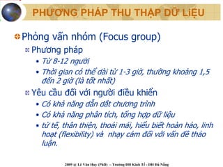 PHƯƠNG PHÁP THU THẬP DỮ LiỆU

Phỏng vấn nhóm (Focus group)
 Phương pháp
  • Từ 8-12 người
  • Thời gian có thể dài từ 1-3 giờ, thường khoảng 1,5
   đến 2 giờ (là tốt nhất)
 Yêu cầu đối với người điều khiển
  • Có khả năng dẫn dắt chương trình
  • Có khả năng phân tích, tổng hợp dữ liệu
  • tử tế, thân thiện, thoải mái, hiểu biết hoàn hảo, linh
   hoạt (flexibility) và nhạy cảm đối với vấn đề thảo
   luận.

           2009 @ Lê Văn Huy (PhD) – Trường ĐH Kinh Tế - ĐH Đà Nẵng
 