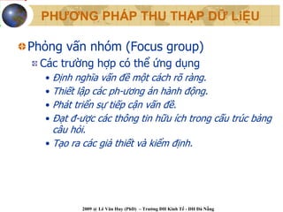 PHƯƠNG PHÁP THU THẬP DỮ LiỆU

Phỏng vấn nhóm (Focus group)
 Các trường hợp có thể ứng dụng
  • Định nghĩa vấn đề một cách rõ ràng.
  • Thiết lập các ph-ương án hành động.
  • Phát triển sự tiếp cận vấn đề.
  • Đạt đ-ược các thông tin hữu ích trong cấu trúc bảng
    câu hỏi.
  • Tạo ra các giả thiết và kiểm định.




           2009 @ Lê Văn Huy (PhD) – Trường ĐH Kinh Tế - ĐH Đà Nẵng
 