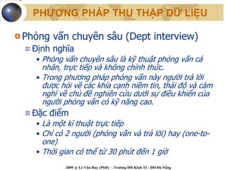 PHƯƠNG PHÁP THU THẬP DỮ LiỆU

Phỏng vấn chuyên sâu (Dept interview)
  Định nghĩa
   • Phỏng vấn chuyên sâu là kỹ thuật phỏng vấn cá
     nhân, trực tiếp và không chính thức.
   • Trong phương pháp phỏng vấn này người trả lời
     được hỏi về các khía cạnh niềm tin, thái độ và cảm
     nghĩ về chủ đề nghiên cứu dưới sự điều khiển của
     người phỏng vấn có kỹ năng cao.
  Đặc điểm
   • Là một kĩ thuật trực tiếp
   • Chỉ có 2 người (phỏng vấn và trả lời) hay (one-to-
     one)
   • Thời gian có thể từ 30 phút đến 1 giờ
           2009 @ Lê Văn Huy (PhD) – Trường ĐH Kinh Tế - ĐH Đà Nẵng
 