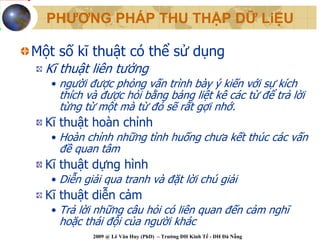 PHƯƠNG PHÁP THU THẬP DỮ LiỆU

Một số kĩ thuật có thể sử dụng
  Kĩ thuật liên tưởng
   • người được phỏng vấn trình bày ý kiến với sự kích
    thích và được hỏi bằng bảng liệt kê các từ để trả lời
    từng từ một mà từ đó sẽ rất gợi nhớ.
  Kĩ thuật hoàn chỉnh
   • Hoàn chỉnh những tình huống chưa kết thúc các vấn
    đề quan tâm
  Kĩ thuật dựng hình
   • Diễn giải qua tranh và đặt lời chú giải
  Kĩ thuật diễn cảm
   • Trả lời những câu hỏi có liên quan đến cảm nghĩ
    hoặc thái đội của người khác
            2009 @ Lê Văn Huy (PhD) – Trường ĐH Kinh Tế - ĐH Đà Nẵng
 