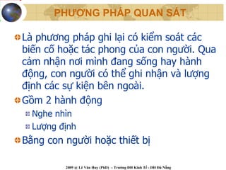PHƯƠNG PHÁP QUAN SÁT

Là phương pháp ghi lại có kiểm soát các
biến cố hoặc tác phong của con người. Qua
cảm nhận nơi mình đang sống hay hành
động, con người có thể ghi nhận và lượng
định các sự kiện bên ngoài.
Gồm 2 hành động
  Nghe nhìn
  Lượng định
Bằng con người hoặc thiết bị

         2009 @ Lê Văn Huy (PhD) – Trường ĐH Kinh Tế - ĐH Đà Nẵng
 