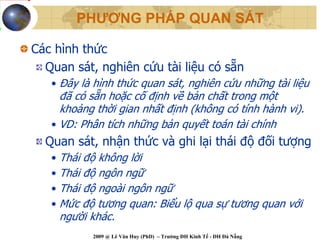 PHƯƠNG PHÁP QUAN SÁT

Các hình thức
  Quan sát, nghiên cứu tài liệu có sẵn
   • Đây là hình thức quan sát, nghiên cứu những tài liệu
     đã có sẵn hoặc cố định về bản chất trong một
     khoảng thời gian nhất định (không có tính hành vi).
   • VD: Phân tích những bản quyết toán tài chính
  Quan sát, nhận thức và ghi lại thái độ đối tượng
   • Thái độ không lời
   • Thái độ ngôn ngữ
   • Thái độ ngoài ngôn ngữ
   • Mức độ tương quan: Biểu lộ qua sự tương quan với
     người khác.
           2009 @ Lê Văn Huy (PhD) – Trường ĐH Kinh Tế - ĐH Đà Nẵng
 