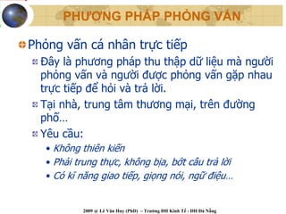 PHƯƠNG PHÁP PHỎNG VẤN

Phỏng vấn cá nhân trực tiếp
  Đây là phương pháp thu thập dữ liệu mà người
  phỏng vấn và người được phỏng vấn gặp nhau
  trực tiếp để hỏi và trả lời.
  Tại nhà, trung tâm thương mại, trên đường
  phố…
  Yêu cầu:
   • Không thiên kiến
   • Phải trung thực, không bịa, bớt câu trả lời
   • Có kĩ năng giao tiếp, giọng nói, ngữ điệu…


           2009 @ Lê Văn Huy (PhD) – Trường ĐH Kinh Tế - ĐH Đà Nẵng
 