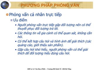 PHƯƠNG PHÁP PHỎNG VẤN

Phỏng vấn cá nhân trực tiếp
  Ưu điểm
   • Người phỏng vấn trực tiếp gặp đối tượng nên có thể
     thuyết phục đối tượng trả lời.
   • Các thông tin về gia cảnh có thể quan sát, không cần
     hỏi.
   • Có thể kết hợp câu hỏi và hình ảnh để giải thích (các
     quảng cáo, giới thiệu sản phẩm).
   • Gặp câu hỏi khó hiểu, người phỏng vấn có thể giải
     thích để đối tượng hiểu đúng câu hỏi.



            2009 @ Lê Văn Huy (PhD) – Trường ĐH Kinh Tế - ĐH Đà Nẵng
 